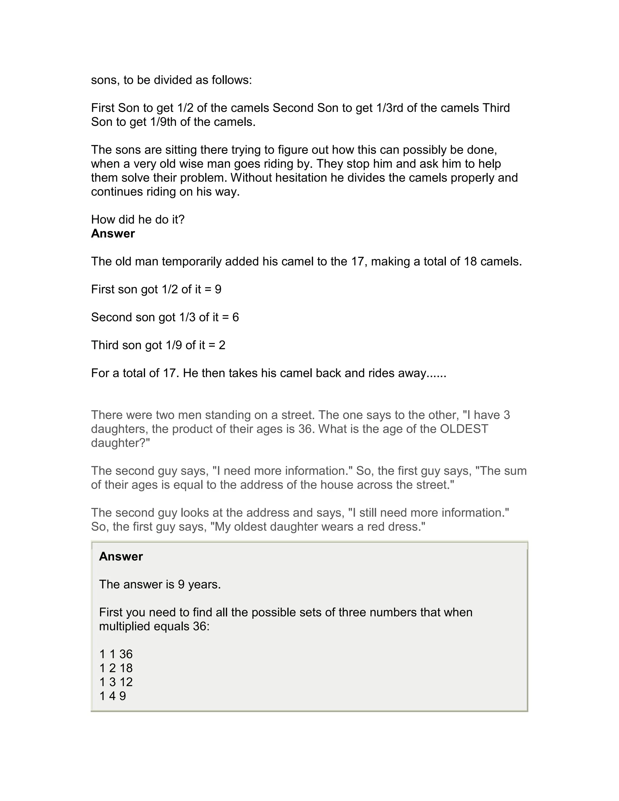 sons, to be divided as follows:

First Son to get 1/2 of the camels Second Son to get 1/3rd of the camels Third
Son to get 1/9th of the camels.

The sons are sitting there trying to figure out how this can possibly be done,
when a very old wise man goes riding by. They stop him and ask him to help
them solve their problem. Without hesitation he divides the camels properly and
continues riding on his way.

How did he do it?
Answer

The old man temporarily added his camel to the 17, making a total of 18 camels.

First son got 1/2 of it = 9

Second son got 1/3 of it = 6

Third son got 1/9 of it = 2

For a total of 17. He then takes his camel back and rides away......


There were two men standing on a street. The one says to the other, "I have 3
daughters, the product of their ages is 36. What is the age of the OLDEST
daughter?"

The second guy says, "I need more information." So, the first guy says, "The sum
of their ages is equal to the address of the house across the street."

The second guy looks at the address and says, "I still need more information."
So, the first guy says, "My oldest daughter wears a red dress."

 Answer

 The answer is 9 years.

 First you need to find all the possible sets of three numbers that when
 multiplied equals 36:

 1 1 36
 1 2 18
 1 3 12
 149
 