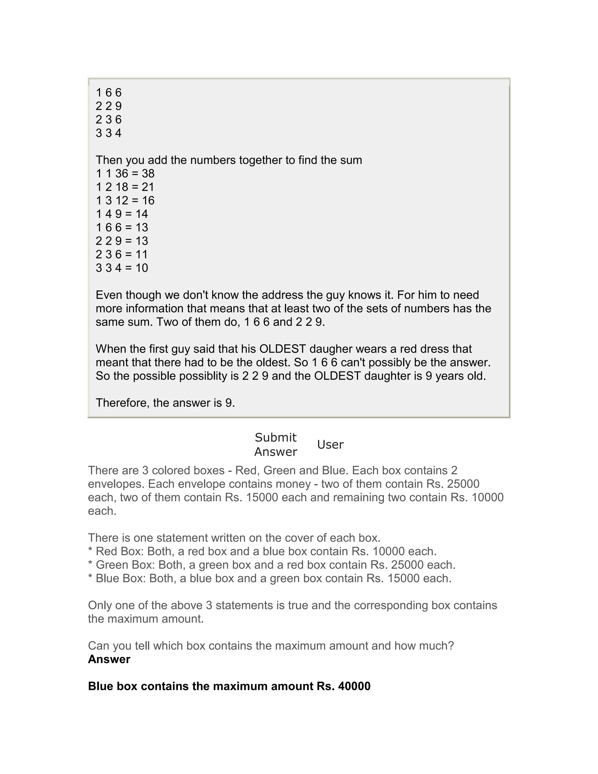 166
 229
 236
 334

 Then you add the numbers together to find the sum
 1 1 36 = 38
 1 2 18 = 21
 1 3 12 = 16
 1 4 9 = 14
 1 6 6 = 13
 2 2 9 = 13
 2 3 6 = 11
 3 3 4 = 10

 Even though we don't know the address the guy knows it. For him to need
 more information that means that at least two of the sets of numbers has the
 same sum. Two of them do, 1 6 6 and 2 2 9.

 When the first guy said that his OLDEST daugher wears a red dress that
 meant that there had to be the oldest. So 1 6 6 can't possibly be the answer.
 So the possible possiblity is 2 2 9 and the OLDEST daughter is 9 years old.

 Therefore, the answer is 9.

                               Submit
                                            User
                               Answer
There are 3 colored boxes - Red, Green and Blue. Each box contains 2
envelopes. Each envelope contains money - two of them contain Rs. 25000
each, two of them contain Rs. 15000 each and remaining two contain Rs. 10000
each.

There is one statement written on the cover of each box.
* Red Box: Both, a red box and a blue box contain Rs. 10000 each.
* Green Box: Both, a green box and a red box contain Rs. 25000 each.
* Blue Box: Both, a blue box and a green box contain Rs. 15000 each.

Only one of the above 3 statements is true and the corresponding box contains
the maximum amount.

Can you tell which box contains the maximum amount and how much?
Answer

Blue box contains the maximum amount Rs. 40000
 