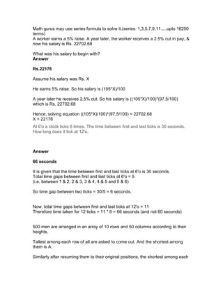 Math gurus may use series formula to solve it.(series: 1,3,5,7,9,11.....upto 18250
terms)
A worker earns a 5% raise. A year later, the worker receives a 2.5% cut in pay, &
now his salary is Rs. 22702.68

What was his salary to begin with?
Answer

Rs.22176

Assume his salary was Rs. X

He earns 5% raise. So his salary is (105*X)/100

A year later he receives 2.5% cut. So his salary is ((105*X)/100)*(97.5/100)
which is Rs. 22702.68

Hence, solving equation ((105*X)/100)*(97.5/100) = 22702.68
X = 22176
At 6'o a clock ticks 6 times. The time between first and last ticks is 30 seconds.
How long does it tick at 12'o.



Answer

66 seconds

It is given that the time between first and last ticks at 6'o is 30 seconds.
Total time gaps between first and last ticks at 6'o = 5
(i.e. between 1 & 2, 2 & 3, 3 & 4, 4 & 5 and 5 & 6)

So time gap between two ticks = 30/5 = 6 seconds.


Now, total time gaps between first and last ticks at 12'o = 11
Therefore time taken for 12 ticks = 11 * 6 = 66 seconds (and not 60 seconds)


500 men are arranged in an array of 10 rows and 50 columns according to their
heights.

Tallest among each row of all are asked to come out. And the shortest among
them is A.

Similarly after resuming them to their original positions, the shortest among each
 
