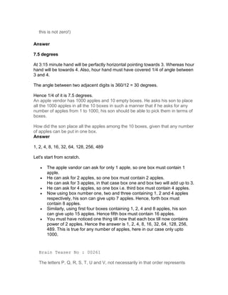 this is not zero!)

Answer

7.5 degrees

At 3:15 minute hand will be perfactly horizontal pointing towards 3. Whereas hour
hand will be towards 4. Also, hour hand must have covered 1/4 of angle between
3 and 4.

The angle between two adjacent digits is 360/12 = 30 degrees.

Hence 1/4 of it is 7.5 degrees.
An apple vendor has 1000 apples and 10 empty boxes. He asks his son to place
all the 1000 apples in all the 10 boxes in such a manner that if he asks for any
number of apples from 1 to 1000, his son should be able to pick them in terms of
boxes.

How did the son place all the apples among the 10 boxes, given that any number
of apples can be put in one box.
Answer

1, 2, 4, 8, 16, 32, 64, 128, 256, 489

Let's start from scratch.

   •   The apple vandor can ask for only 1 apple, so one box must contain 1
       apple.
   •   He can ask for 2 apples, so one box must contain 2 apples.
       He can ask for 3 apples, in that case box one and box two will add up to 3.
   •   He can ask for 4 apples, so one box i.e. third box must contain 4 apples.
   •   Now using box number one, two and three containing 1, 2 and 4 apples
       respectively, his son can give upto 7 apples. Hence, forth box must
       contain 8 apples.
   •   Similarly, using first four boxes containing 1, 2, 4 and 8 apples, his son
       can give upto 15 apples. Hence fifth box must contain 16 apples.
   •   You must have noticed one thing till now that each box till now contains
       power of 2 apples. Hence the answer is 1, 2, 4, 8, 16, 32, 64, 128, 256,
       489. This is true for any number of apples, here in our case only upto
       1000.


  Brain Teaser No : 00261

  The letters P, Q, R, S, T, U and V, not necessarily in that order represents
 