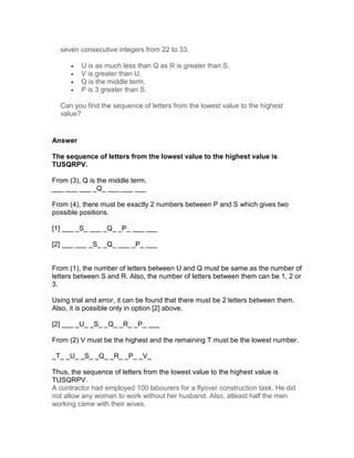 seven consecutive integers from 22 to 33.

      •   U is as much less than Q as R is greater than S.
      •   V is greater than U.
      •   Q is the middle term.
      •   P is 3 greater than S.

  Can you find the sequence of letters from the lowest value to the highest
  value?


Answer

The sequence of letters from the lowest value to the highest value is
TUSQRPV.

From (3), Q is the middle term.
___ ___ ___ _Q_ ___ ___ ___

From (4), there must be exactly 2 numbers between P and S which gives two
possible positions.

[1] ___ _S_ ___ _Q_ _P_ ___ ___

[2] ___ ___ _S_ _Q_ ___ _P_ ___


From (1), the number of letters between U and Q must be same as the number of
letters between S and R. Also, the number of letters between them can be 1, 2 or
3.

Using trial and error, it can be found that there must be 2 letters between them.
Also, it is possible only in option [2] above.

[2] ___ _U_ _S_ _Q_ _R_ _P_ ___

From (2) V must be the highest and the remaining T must be the lowest number.

_T_ _U_ _S_ _Q_ _R_ _P_ _V_

Thus, the sequence of letters from the lowest value to the highest value is
TUSQRPV.
A contractor had employed 100 labourers for a flyover construction task. He did
not allow any woman to work without her husband. Also, atleast half the men
working came with their wives.
 