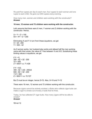 He paid five rupees per day to each man, four ruppes to each woman and one
rupee to each child. He gave out 200 rupees every evening.

How many men, women and children were working with the constructor?
Answer

16 men, 12 women and 72 children were working with the constructor.

Let's assume that there were X men, Y women and Z children working with the
constructor. Hence,

X + Y + Z = 100
5X + 4Y + Z = 200

Eliminating X and Y in turn from these equations, we get
X = 3Z - 200
Y = 300 - 4Z

As if woman works, her husband also works and atleast half the men working
came with their wives; the value of Y lies between X and X/2. Substituting these
limiting values in equations, we get

if Y = X,
300 - 4Z = 3Z - 200
7Z = 500
Z = 500/7 i.e. 71.428

if Y = X/2,
300 - 4Z = (3Z - 200)/2
600 - 8Z = 3Z - 200
11Z = 800
Z = 800/11 i.e. 72.727

But Z must be an integer, hence Z=72. Also, X=16 and Y=12

There were 16 men, 12 women and 72 children working with the constructor.

Because cigars cannot be entirely smoked, a Bobo who collects cigar butts can
make a cigar to smoke out of every 3 butts that he finds.

Today, he has collected 27 cigar butts. How many cigars will he be able to
smoke?
Answer

13 not 12
 