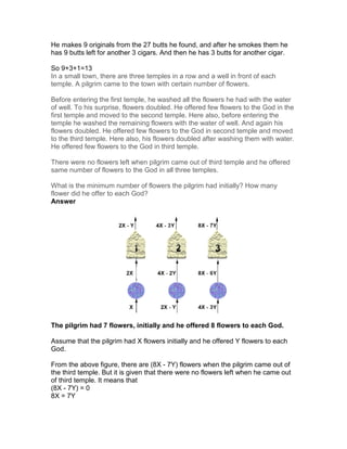 He makes 9 originals from the 27 butts he found, and after he smokes them he
has 9 butts left for another 3 cigars. And then he has 3 butts for another cigar.

So 9+3+1=13
In a small town, there are three temples in a row and a well in front of each
temple. A pilgrim came to the town with certain number of flowers.

Before entering the first temple, he washed all the flowers he had with the water
of well. To his surprise, flowers doubled. He offered few flowers to the God in the
first temple and moved to the second temple. Here also, before entering the
temple he washed the remaining flowers with the water of well. And again his
flowers doubled. He offered few flowers to the God in second temple and moved
to the third temple. Here also, his flowers doubled after washing them with water.
He offered few flowers to the God in third temple.

There were no flowers left when pilgrim came out of third temple and he offered
same number of flowers to the God in all three temples.

What is the minimum number of flowers the pilgrim had initially? How many
flower did he offer to each God?
Answer




The pilgrim had 7 flowers, initially and he offered 8 flowers to each God.

Assume that the pilgrim had X flowers initially and he offered Y flowers to each
God.

From the above figure, there are (8X - 7Y) flowers when the pilgrim came out of
the third temple. But it is given that there were no flowers left when he came out
of third temple. It means that
(8X - 7Y) = 0
8X = 7Y
 