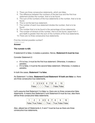 3. There are three consecutive statements, which are false.
   4. The difference between the numbers of the last true and the first true
       statement divides the number, that is to be found.
   5. The sum of the numbers of the true statements is the number, that is to be
       found.
   6. This is not the last true statement.
   7. The number of each true statement divides the number, that is to be
       found.
   8. The number that is to be found is the percentage of true statements.
   9. The number of divisors of the number, that is to be found, (apart from 1
       and itself) is greater than the sum of the numbers of the true statements.
   10. There are no three consecutive true statements.

Find the minimal possible number?
Submitted
Answer

The numebr is 420.

If statement 6 is false, it creates a paradox. Hence, Statement 6 must be true.

Consider Statement 2:

   •   If it is true, it must be the first true statement. Otherwise, it creates a
       paradox.
   •   If it is false, it must be the second false statement. Otherwise, it creates a
       paradox.

In both the cases, Statement 1 is false.

As Statement 1 is false, Statement 9 and Statement 10 both are false i.e. there
are three consecutive true statements.

                        1    2 3 4 5      6       7 8   9   10
                      False - - - - True - - False False

Let's assume that Statement 3 is false i.e. there are no three consecutive false
statements. It means that Statement 2 and Statement 8 must be true, else there
will be three consecutive false statements.

                  1      2      3   4 5       6    7    8   9    10
                False True False - - True - True False False

Also, atleast two of Statements 4, 5 and 7 must be true as there are three
consecutive true statements.
 