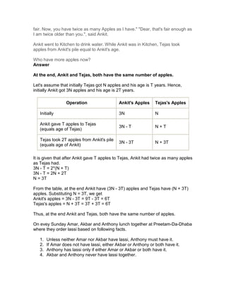 fair. Now, you have twice as many Apples as I have." "Dear, that's fair enough as
I am twice older than you.", said Ankit.

Ankit went to Kitchen to drink water. While Ankit was in Kitchen, Tejas took
apples from Ankit's pile equal to Ankit's age.

Who have more apples now?
Answer

At the end, Ankit and Tejas, both have the same number of apples.

Let's assume that initially Tejas got N apples and his age is T years. Hence,
initially Ankit got 3N apples and his age is 2T years.

                  Operation                  Ankit's Apples     Tejas's Apples

   Initially                                 3N                 N

   Ankit gave T apples to Tejas
                                             3N - T             N+T
   (equals age of Tejas)

   Tejas took 2T apples from Ankit's pile
                                             3N - 3T            N + 3T
   (equals age of Ankit)

It is given that after Ankit gave T apples to Tejas, Ankit had twice as many apples
as Tejas had.
3N - T = 2*(N + T)
3N - T = 2N + 2T
N = 3T

From the table, at the end Ankit have (3N - 3T) apples and Tejas have (N + 3T)
apples. Substituting N = 3T, we get
Ankit's apples = 3N - 3T = 9T - 3T = 6T
Tejas's apples = N + 3T = 3T + 3T = 6T

Thus, at the end Ankit and Tejas, both have the same number of apples.

On evey Sunday Amar, Akbar and Anthony lunch together at Preetam-Da-Dhaba
where they order lassi based on following facts.

   1.   Unless neither Amar nor Akbar have lassi, Anthony must have it.
   2.   If Amar does not have lassi, either Akbar or Anthony or both have it.
   3.   Anthony has lassi only if either Amar or Akbar or both have it.
   4.   Akbar and Anthony never have lassi together.
 