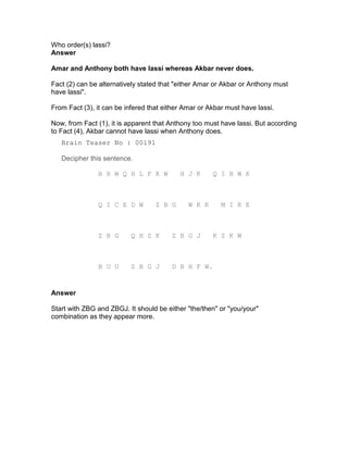 Who order(s) lassi?
Answer

Amar and Anthony both have lassi whereas Akbar never does.

Fact (2) can be alternatively stated that "either Amar or Akbar or Anthony must
have lassi".

From Fact (3), it can be infered that either Amar or Akbar must have lassi.

Now, from Fact (1), it is apparent that Anthony too must have lassi. But according
to Fact (4), Akbar cannot have lassi when Anthony does.
   Brain Teaser No : 00191

   Decipher this sentence.

               B R W Q H L F K W           H J K      Q I B W K



               Q I C E D W         Z B G      W K K      M I K E



               Z B G      Q H S K       Z B G J       K Z K W



               B U U      Z B G J       D B H F W.


Answer

Start with ZBG and ZBGJ. It should be either "the/then" or "you/your"
combination as they appear more.
 
