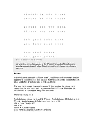 B R W Q H L F K W           H J K      Q I B W K

            o b s t a c l e s           a r e      t h o s e



            Q I C E D W         Z B G      W K K      M I K E

            t h i n g s         y o u      s e e      w h e n



            Z B G         Q H S K    Z B G J       K Z K W

            y o u         t a k e    y o u r       e y e s



            B U U         Z B G J    D B H F W.

            o f f         y o u r    g o a l s.
  Brain Teaser No : 00001

  At what time immediately prior to Six O'clock the hands of the clock are
  exactly opposite to each other. Give the exact time in hours, minutes and
  seconds.

Answer

It is obvious that between 5 O'clock and 6 O'clock the hands will not be exactly
opposite to each other. It is also obvious that the hands will be opposite to each
other just before 5 O'clock. Now to find exact time:

The hour hand moves 1 degree for every 12 degrees that the minute hand
moves. Let the hour hand be X degree away from 5 O'clock. Therefore the
minute hand is 12X degree away from 12 O'clock.

Therefore solving for X

Angle between minute hand and 12 O'clock + Angle between 12 O'clock and 4
O'clock + Angle between 4 O'clock and hour hand = 180
12X + 120 + (30-X) = 180
11X = 30
Hence X = 30/11 degrees
(hour hand is X degree away from 5 O'clock)
 