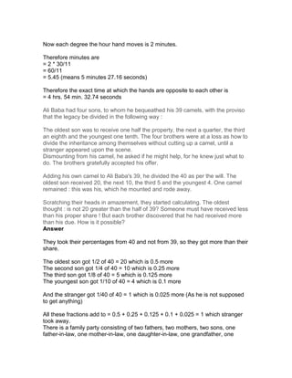 Now each degree the hour hand moves is 2 minutes.

Therefore minutes are
= 2 * 30/11
= 60/11
= 5.45 (means 5 minutes 27.16 seconds)

Therefore the exact time at which the hands are opposite to each other is
= 4 hrs. 54 min. 32.74 seconds

Ali Baba had four sons, to whom he bequeathed his 39 camels, with the proviso
that the legacy be divided in the following way :

The oldest son was to receive one half the property, the next a quarter, the third
an eighth and the youngest one tenth. The four brothers were at a loss as how to
divide the inheritance among themselves without cutting up a camel, until a
stranger appeared upon the scene.
Dismounting from his camel, he asked if he might help, for he knew just what to
do. The brothers gratefully accepted his offer.

Adding his own camel to Ali Baba's 39, he divided the 40 as per the will. The
oldest son received 20, the next 10, the third 5 and the youngest 4. One camel
remained : this was his, which he mounted and rode away.

Scratching their heads in amazement, they started calculating. The oldest
thought : is not 20 greater than the half of 39? Someone must have received less
than his proper share ! But each brother discovered that he had received more
than his due. How is it possible?
Answer

They took their percentages from 40 and not from 39, so they got more than their
share.

The oldest son got 1/2 of 40 = 20 which is 0.5 more
The second son got 1/4 of 40 = 10 which is 0.25 more
The third son got 1/8 of 40 = 5 which is 0.125 more
The youngest son got 1/10 of 40 = 4 which is 0.1 more

And the stranger got 1/40 of 40 = 1 which is 0.025 more (As he is not supposed
to get anything)

All these fractions add to = 0.5 + 0.25 + 0.125 + 0.1 + 0.025 = 1 which stranger
took away.
There is a family party consisting of two fathers, two mothers, two sons, one
father-in-law, one mother-in-law, one daughter-in-law, one grandfather, one
 