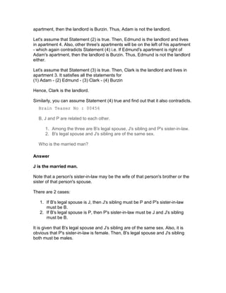 apartment, then the landlord is Burzin. Thus, Adam is not the landlord.

Let's assume that Statement (2) is true. Then, Edmund is the landlord and lives
in apartment 4. Also, other three's apartments will be on the left of his apartment
- which again contradicts Statement (4) i.e. If Edmund's apartment is right of
Adam's apartment, then the landlord is Burzin. Thus, Edmund is not the landlord
either.

Let's assume that Statement (3) is true. Then, Clark is the landlord and lives in
apartment 3. It satisfies all the statements for
(1) Adam - (2) Edmund - (3) Clark - (4) Burzin

Hence, Clark is the landlord.

Similarly, you can assume Statement (4) true and find out that it also contradicts.
  Brain Teaser No : 00456

  B, J and P are related to each other.

      1. Among the three are B's legal spouse, J's sibling and P's sister-in-law.
      2. B's legal spouse and J's sibling are of the same sex.

  Who is the married man?

Answer

J is the married man.

Note that a person's sister-in-law may be the wife of that person's brother or the
sister of that person's spouse.

There are 2 cases:

   1. If B's legal spouse is J, then J's sibling must be P and P's sister-in-law
      must be B.
   2. If B's legal spouse is P, then P's sister-in-law must be J and J's sibling
      must be B.

It is given that B's legal spouse and J's sibling are of the same sex. Also, it is
obvious that P's sister-in-law is female. Then, B's legal spouse and J's sibling
both must be males.
 