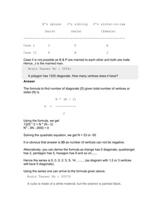 B's spouse            J's sibling       P's sister-in-law

                (male)                (male)                (female)

------------------------------------------------------

Case I              J                   P                        B

Case II             P                   B                        J

Case II is not possible as B & P are married to each other and both are male.
Hence, J is the married man.
   Brain Teaser No : 00041

   A polygon has 1325 diagonals. How many vertices does it have?
Answer

The formula to find number of diagonals (D) given total number of vertices or
sides (N) is

                            N * (N - 3)

                D       =   -----------

                                2

Using the formula, we get
1325 * 2 = N * (N - 3)
N2 - 3N - 2650 = 0

Solving the quadratic equation, we get N = 53 or -50

It is obvious that answer is 53 as number of vertices can not be negative.

Alternatively, you can derive the formula as triange has 0 diagonals, quadrangel
has 2, pentagon has 5, hexagon has 9 and so on......

Hence the series is 0, 0, 0, 2, 5, 9, 14, ........ (as diagram with 1,2 or 3 vertices
will have 0 diagonals).

Using the series one can arrive to the formula given above.
  Brain Teaser No : 00076

  A cube is made of a white material, but the exterior is painted black.
 