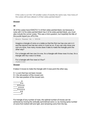 If the cube is cut into 125 smaller cubes of exactly the same size, how many of
     the cubes will have atleast 2 of their sides painted black?

Answer

44

36 of the cubes have EXACTLY 2 of their sides painted black, but because a
cube with 3 of its sides painted black has 2 of its sides painted black, you must
also include the corner cubes. This was a trick question, but hopefully the title of
the puzzle tipped you off to this.
     Brain Teaser No : 00238

     Imagine a triangle of coins on a table so that the first row has one coin in it
     and the second row has two coins in it and so on. If you can only move one
     coin at a time, how many moves does it take to make the triangle point the
     other way?

     For a triangle with two row it is one, for a triangle with three rows it is two, for a
     triangle with four rows it is three.

     For a traingle with five rows is it four?
     Submitted
Answer

It takes 5 moves to make the triangle with 5 rows point the other way.

0 = a coin that has not been moved.
X = the old position of the moved coin
8 = the new position of the moved coin.

________X
_______X X
____8 0 0 0 8
_____0 0 0 0
____X 0 0 0 X
_______8 8
________8


For traingle of any number of rows, the optimal number of moves can be
achieved by moving the vertically symmetrical coins i.e. by moving same number
of coins from bottom left and right, and remaining coins from the top.
 