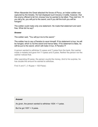 When Alexander the Great attacked the forces of Porus, an Indian soldier was
captured by the Greeks. He had displayed such bravery in battle, however, that
the enemy offered to let him choose how he wanted to be killed. They told him, "If
you tell a lie, you will put to the sword, and if you tell the truth you will be
hanged."

The soldier could make only one statement. He made that statement and went
free. What did he say?

Answer

The soldier said, "You will put me to the sword."

The soldier has to say a Paradox to save himself. If his statement is true, he will
be hanged, which is not the sword and hence false. If his statement is false, he
will be put to the sword, which will make it true. A Paradox !!!

A person wanted to withdraw X rupees and Y paise from the bank. But cashier
made a mistake and gave him Y rupees and X paise. Neither the person nor the
cashier noticed that.

After spending 20 paise, the person counts the money. And to his surprise, he
has double the amount he wanted to withdraw.

Find X and Y. (1 Rupee = 100 Paise)




 Answer

 As given, the person wanted to withdraw 100X + Y paise.

 But he got 100Y + X paise.
 