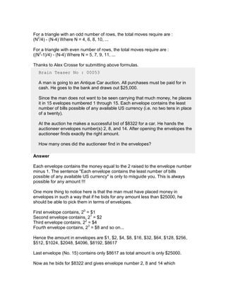 For a triangle with an odd number of rows, the total moves require are :
(N2/4) - (N-4) Where N = 4, 6, 8, 10, ...

For a triangle with even number of rows, the total moves require are :
((N2-1)/4) - (N-4) Where N = 5, 7, 9, 11, ...

Thanks to Alex Crosse for submitting above formulas.
  Brain Teaser No : 00053

  A man is going to an Antique Car auction. All purchases must be paid for in
  cash. He goes to the bank and draws out $25,000.

  Since the man does not want to be seen carrying that much money, he places
  it in 15 evelopes numbered 1 through 15. Each envelope contains the least
  number of bills possible of any available US currency (i.e. no two tens in place
  of a twenty).

  At the auction he makes a successful bid of $8322 for a car. He hands the
  auctioneer envelopes number(s) 2, 8, and 14. After opening the envelopes the
  auctioneer finds exactly the right amount.

  How many ones did the auctioneer find in the envelopes?

Answer

Each envelope contains the money equal to the 2 raised to the envelope number
minus 1. The sentence "Each envelope contains the least number of bills
possible of any available US currency" is only to misguide you. This is always
possible for any amount !!!

One more thing to notice here is that the man must have placed money in
envelopes in such a way that if he bids for any amount less than $25000, he
should be able to pick them in terms of envelopes.

First envelope contains, 20 = $1
Second envelope contains, 21 = $2
Third envelope contains, 22 = $4
Fourth envelope contains, 23 = $8 and so on...

Hence the amount in envelopes are $1, $2, $4, $8, $16, $32, $64, $128, $256,
$512, $1024, $2048, $4096, $8192, $8617

Last envelope (No. 15) contains only $8617 as total amount is only $25000.

Now as he bids for $8322 and gives envelope number 2, 8 and 14 which
 