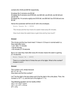 contains $2, $128 and $8192 respectively.

Envelope No 2 conrains one $2 bill
Envelope No 8 conrains one $100 bill, one $20 bill, one $5 bill, one $2 bill and
one $1 bill
Envelope No 14 conrains eighty-one $100 bill, one $50 bill, four $10 bill and one
$2 bill

Hence the auctioneer will find one $1 bill in the envelopes.
   Brain Teaser No : 00090

   The minute and the hour hand of a watch meet every 65 minutes.

   How much does the watch lose or gain time and by how much?


Answer

The minute and the hour hand meet 11 times in 12 hours in normal watch i.e.
they meet after every
= (12 * 60) / 11 minutes
= 65.45 minutes
= 65 minutes 27.16 seconds

But in our case they meet after every 65 minutes means the watch is gaining
27.16 seconds.
  Brain Teaser No : 00093

  There is a number that is 5 times the sum of its digits. What is this number?
  Answer is not 0.

Answer

The number is 45, simply because
45 = 5 * (4 + 5)
How does one find this number?

Let T be the digit in the tens place and U be the digit in the units place. Then, the
number is 10*T + U, and the sum of its digits is T + U.

The following equation can be readily written:
10*T + U = 5*(T + U) or
10*T + U = 5*T + 5*U or
5*T = 4*U
 