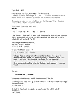 Thus, T / U = 4 / 5

Since T and U are digits, T must be 4 and U must be 5.
There are six boxes containing 5, 7, 14, 16, 18, 29 balls of either red or blue in
colour. Some boxes contain only red balls and others contain only blue.

One sales man sold one box out of them and then he says, "I have the same
number of red balls left out as that of blue."

Which box is the one he solds out?
Answer

Total no of balls = 5 + 7 + 14 + 16 + 18 + 29 = 89

Total number of balls are odd. Also, same number of red balls and blue balls are
left out after selling one box. So it is obvious that the box with odd number of
balls in it is sold out i.e. 5, 7 or 29.

Now using trial and error method,
(89-29) /2 = 60/2 = 30 and
14 + 16 = 5 + 7 + 18 = 30

So box with 29 balls is sold out.
  Brain Teaser No : 00218

  Ekta got chocolates to give her friends on her Birthday. If she gives 3
  chocolates to each friend, one friend will get only 2 chocolates. Also, if she
  gives 2 chocolates to each friends, she will left with 15 chocolates.

  How many chocolates Ekta got on her Birthday? and how many friends are
  there?


Answer

47 Chocolates and 16 Friends

Let's assume that there are total C chocolates and F friends.

According to first case, if she gives 3 chocolates to each friend, one friend will get
only 2 chocolates.
3*(F - 1) + 2 = C

Similarly, if she gives 2 chocolates to each friends, she will left with 15
chocolates.
2*F + 15 = C
 
