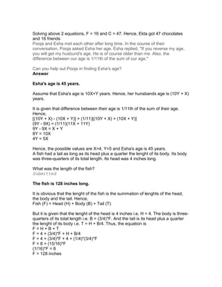 Solving above 2 equations, F = 16 and C = 47. Hence, Ekta got 47 chocolates
and 16 friends
Pooja and Esha met each other after long time. In the course of their
conversation, Pooja asked Esha her age. Esha replied, "If you reverse my age,
you will get my husbund's age. He is of course older than me. Also, the
difference between our age is 1/11th of the sum of our age."

Can you help out Pooja in finding Esha's age?
Answer

Esha's age is 45 years.

Assume that Esha's age is 10X+Y years. Hence, her hunsbands age is (10Y + X)
years.

It is given that difference between their age is 1/11th of the sum of their age.
Hence,
[(10Y + X) - (10X + Y)] = (1/11)[(10Y + X) + (10X + Y)]
(9Y - 9X) = (1/11)(11X + 11Y)
9Y - 9X = X + Y
8Y = 10X
4Y = 5X

Hence, the possible values are X=4, Y=5 and Esha's age is 45 years.
A fish had a tail as long as its head plus a quarter the lenght of its body. Its body
was three-quarters of its total length. Its head was 4 inches long.

What was the length of the fish?
Submitted

The fish is 128 inches long.

It is obvious that the lenght of the fish is the summation of lenghts of the head,
the body and the tail. Hence,
Fish (F) = Head (H) + Body (B) + Tail (T)

But it is given that the lenght of the head is 4 inches i.e. H = 4. The body is three-
quarters of its total length i.e. B = (3/4)*F. And the tail is its head plus a quarter
the lenght of its body i.e. T = H + B/4. Thus, the equation is
F=H+B+T
F = 4 + (3/4)*F + H + B/4
F = 4 + (3/4)*F + 4 + (1/4)*(3/4)*F
F = 8 + (15/16)*F
(1/16)*F = 8
F = 128 inches
 