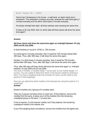 Brain Teaser No : 00660

  Gomzi has 3 timepieces in his house - a wall clock, an alarm clock and a
  wristwatch. The wristwatch is always accurate, whereas the wall clock gains 2
  minutes everyday and the alarm clock loses 2 minutes everyday.

  At exactly midnight last night, all three watches were showing the same time.

  If today is 25 July 2003, then on which date all three clocks will show the same
  time again?


Answer

All three clocks will show the same time again on midnight between 19 July
2004 and 20 July 2004.

A clock finishes on round in 12*60 i.e. 720 minutes.

If a clock gains 2 minutes everyday, then it would be 720 minutes ahead after
360 days. Thus, after 360 days, it will show the same time again.

Similary, if a clock loses 2 minutes everyday, then it would be 720 minutes
behind after 360 days. Thus, after 360 days, it will show the same time again.

Thus, after 360 days all three clocks will show the same time again i.e. midnight
between 19 July 2004 and 20 July 2004.
You have 9 marbles. 8 marbles weigh 1 ounce each, & one marble weighs 1.5
ounces. You are unable to determine which is the heavier marble by looking at
them. You have a weighing scale that consists of 2 pans, but the scale is only
good for 2 total weighings.

How can you determine which marble is the heaviest one using the scale & in 2
weighings?
Answer

Divide 9 marbles into 3 groups of 3 marbles each.

Take any 2 groups and place them on each pan. If they balance, remove the
marbles from the pans, & place any 2 of the marbles from the remaining
unweighed group on the pans, 1 on each pan.

If one is heavier, it is the heavier marble, but if they balance, the remaining
unweighed marble is the heavier one.

If your first weighing does not balance, remove the marbles from the lighter pan,
 