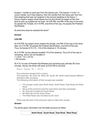& place 1 marble on each pan from the heavier pan. The heavier 1 is the 1.5
ounce marble, but if they balance, then the marble from the heavy pan from the
first weighing that was not weighed in the second weighing is the heavy 1.
Once a week a wagon driver leaves his hut and drives his wagon to the river
dock to pick up supplies for his town. At 4:05 PM, one-fifth of the way to the dock,
he passes the Temple. At 4:15 PM, one-third of the way, he passes the Preetam-
Da-Dhabaa.

At what time does he reached the dock?

Answer

5:05 PM

At 4:05 PM, the wagon driver passes the temple, one-fifth of the way to the dock.
Also, at 4:15 PM, he passes the Preetam-Da-Dhabaa, one-third of the way.
Thus, he travels 2/15 (1/3 - 1/5) of the distance in 10 minutes.

At 4:15 PM, he has already travelled 1/3 of the distance. Thus 2/3 of the way is
remaining, which can be travelled in
= ( (2/3) * 10 ) / (2/15)
= 50 minutes

At 4:15, he was at Preetam-Da-Dhabaa.and remaining way will take 50 more
minutes. Hence, the driver will reach at 5:05 PM to the dock.
  Brain Teaser No : 00115

  Four prisoners escape from a prison.
  The prisoners, Mr. East, Mr. West, Mr. South, Mr. North head towards different
  directions after escaping.
  The following information of their escape was supplied:

      •   The escape routes were North Road, South Road, East Road and West
          Road
      •   None of the prisoners took the road which was their namesake
      •   Mr. East did not take the South Road
      •   Mr.West did not the South Road
      •   The West Road was not taken by Mr. East

  What road did each of the prisoners take to make their escape
Answer

Put all the given information into the table structure as follow:

                     North Road South Road East Road West Road
 