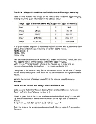 She took 103 eggs to market on the first day and sold 60 eggs everyday.

Let's assume that she had N eggs on the first day and she sold X eggs everyday.
Putting down the given information in the table as follow.

      Days Eggs at the start of the day Eggs Sold Eggs Remaining
      Day 1                  N                      X               N-X
      Day 2               2N-2X                     X             2N-3X
      Day 3               6N-9X                     X             6N-10X
      Day 4              24N-40X                    X            24N-41X
      Day 5             120N-205X                   X           120N-206X

It is given that she disposed of her entire stock on the fifth day. But from the table
above, the number of eggs remaining are (120N-206X). Hence,
120N - 206X = 0
120N = 206X
60N = 103X

The smallest value of N and X must be 103 and 60 respectively. Hence, she took
103 eggs to market on the first day and sold 60 eggs everyday.
John lives in "Friends Society" where all the houses are in a row and are
numbered sequentially starting from 1. His house number is 109.

Jessy lives in the same society. All the house numbers on the left side of Jessy's
house add up exactly the same as all the house numbers on the right side of her
house.

What is the number of Jessy's house? Find the minimal possible answer.
Answer

There are 288 houses and Jessy's house number is 204.

Let's assume that in the "Friends Society" there are total N houses numbered
from 1 to N and Jessy's house number is X.

Now it is given that all the house numbers on the left side of Jessy's house add
up exactly the same as all the house numbers on the right side of her house.
Hence,
1 + 2 + 3 + ..... + (X-1) = (X+1) + (X+2) + (X+3) + ..... + N

Both the sides of the above equations are in A.P. Hence, using A.P. summation
formaula,
 