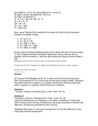 [(X-1)/2][2*(1) + (X-1-1)] = [(N-X)/2][2*(X+1) + (N-X-1)]
[X-1][(2) + (X-2)] = [N-X][(2X+2) + (N-X-1)]
(X-1)(X) = (N-X)(N+X+1)
X2 - X = N2 + NX + N - NX - X2 - X
X2 = N2 + N - X2
2X2 = N2 + N
X2 = (N2 + N)/2
X2 = N(N+1)/2

Now, using Trial and Error method to find values of N and X such that above
equation is satisfied, we get

   1.   N = 8, X = 6
   2.   N = 49, X = 35
   3.   N = 288, X = 204
   4.   N = 1681, X = 1189
   5.   N = 9800, X = 6930

But we require minimal possible answer and it is given that John's house number
is 109. It means that there are atleast 109 houses. Hence, first two are not
possible. And the answer is : there are 288 houses and Jessy's house number is
204.
Makayla had $1.19 in change. None of the coins was a dollar.

Nicole ask her for change for a dollar, but Makayla could not make change.

What coins did she have?
Submitted
Answer

As it is given that Makayla had $1.19, it means she would have four pennies.
Now, the remaining $1.15 in coins must not add up for exactly a dollar. Therefore
she would not have 4 quarters or 2 quarters and 5 dimes. But she would have
either 1 quarter or 3 quarters. Hence, there are 2 solutions.

Solution I
1 Quarter, 9 Dimes, 4 Pennies (0.25 + 0.90 + 0.04 = $1.19)

Solution II
3 Quarters, 4 Dimes, 4 Pennies (0.75 + 0.40 + 0.04 = $1.19)
A group of friends went on a holiday to a hill station. It rained for 13 days. But
when it rained in the morning, the afternoon was lovely. And when it rained in the
afternoon, the day was preceded by clear morning.

Altogether there were 11 very nice mornings and 12 very nice afternoons. How
many days did their holiday last?
 