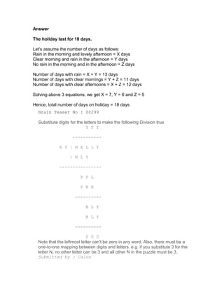 Answer

The holiday last for 18 days.

Let's assume the number of days as follows:
Rain in the morning and lovely afternoon = X days
Clear morning and rain in the afternoon = Y days
No rain in the morning and in the afternoon = Z days

Number of days with rain = X + Y = 13 days
Number of days with clear mornings = Y + Z = 11 days
Number of days with clear afternoons = X + Z = 12 days

Solving above 3 equations, we get X = 7, Y = 6 and Z = 5

Hence, total number of days on holiday = 18 days
  Brain Teaser No : 00299

  Substitute digits for the letters to make the following Division true
                             Y F Y

                    -----------

             A Y | N E L L Y

                   | N L Y

             ----------------

                         P P L

                         P N H

                      ----------

                            N L Y

                            N L Y

                      ----------

                             0 0 0
  Note that the leftmost letter can't be zero in any word. Also, there must be a
  one-to-one mapping between digits and letters. e.g. if you substitute 3 for the
  letter N, no other letter can be 3 and all other N in the puzzle must be 3.
  Submitted by : Calon
 