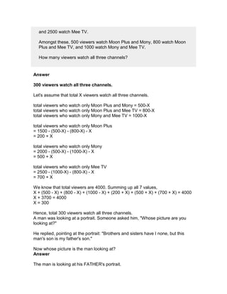 and 2500 watch Mee TV.

  Amongst these, 500 viewers watch Moon Plus and Mony, 800 watch Moon
  Plus and Mee TV, and 1000 watch Mony and Mee TV.

  How many viewers watch all three channels?


Answer

300 viewers watch all three channels.

Let's assume that total X viewers watch all three channels.

total viewers who watch only Moon Plus and Mony = 500-X
total viewers who watch only Moon Plus and Mee TV = 800-X
total viewers who watch only Mony and Mee TV = 1000-X

total viewers who watch only Moon Plus
= 1500 - (500-X) - (800-X) - X
= 200 + X

total viewers who watch only Mony
= 2000 - (500-X) - (1000-X) - X
= 500 + X

total viewers who watch only Mee TV
= 2500 - (1000-X) - (800-X) - X
= 700 + X

We know that total viewers are 4000. Summing up all 7 values,
X + (500 - X) + (800 - X) + (1000 - X) + (200 + X) + (500 + X) + (700 + X) = 4000
X + 3700 = 4000
X = 300

Hence, total 300 viewers watch all three channels.
A man was looking at a portrait. Someone asked him, "Whose picture are you
looking at?"

He replied, pointing at the portrait: "Brothers and sisters have I none, but this
man's son is my father's son."

Now whose picture is the man looking at?
Answer

The man is looking at his FATHER's portrait.
 