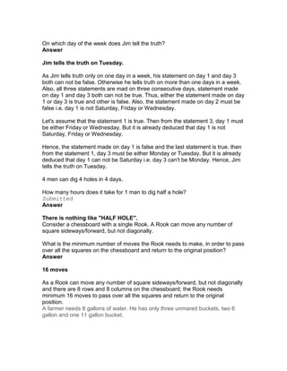 On which day of the week does Jim tell the truth?
Answer

Jim tells the truth on Tuesday.

As Jim tells truth only on one day in a week, his statement on day 1 and day 3
both can not be false. Otherwise he tells truth on more than one days in a week.
Also, all three statements are mad on three consecutive days, statement made
on day 1 and day 3 both can not be true. Thus, either the statement made on day
1 or day 3 is true and other is false. Also, the statement made on day 2 must be
false i.e. day 1 is not Saturday, Friday or Wednesday.

Let's assume that the statement 1 is true. Then from the statement 3, day 1 must
be either Friday or Wednesday. But it is already deduced that day 1 is not
Saturday, Friday or Wednesday.

Hence, the statement made on day 1 is false and the last statement is true. then
from the statement 1, day 3 must be either Monday or Tuesday. But it is already
deduced that day 1 can not be Saturday i.e. day 3 can't be Monday. Hence, Jim
tells the truth on Tuesday.

4 men can dig 4 holes in 4 days.

How many hours does it take for 1 man to dig half a hole?
Submitted
Answer

There is nothing like "HALF HOLE".
Consider a chessboard with a single Rook. A Rook can move any number of
square sideways/forward, but not diagonally.

What is the minimum number of moves the Rook needs to make, in order to pass
over all the squares on the chessboard and return to the original position?
Answer

16 moves

As a Rook can move any number of square sideways/forward, but not diagonally
and there are 8 rows and 8 columns on the chessboard; the Rook needs
minimum 16 moves to pass over all the squares and return to the original
position.
A farmer needs 8 gallons of water. He has only three unmared buckets, two 6
gallon and one 11 gallon bucket.
 