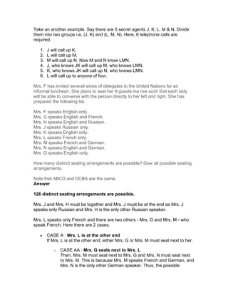 Take an another example. Say there are 5 secret agents J, K, L, M & N. Divide
them into two groups i.e. (J, K) and (L, M, N). Here, 6 telephone calls are
required.

   1.   J will call up K.
   2.   L will call up M.
   3.   M will call up N. Now M and N know LMN.
   4.   J, who knows JK will call up M, who knows LMN.
   5.   K, who knows JK will call up N, who knows LMN.
   6.   L will call up to anyone of four.

Mrs. F has invited several wives of delegates to the United Nations for an
informal luncheon. She plans to seat her 9 guests ina row such that each lady
will be able to converse with the person directly to her left and right. She has
prepared the following list.

Mrs. F speaks English only.
Mrs. G speaks English and French.
Mrs. H speaks English and Russian.
Mrs. J speaks Russian only.
Mrs. K speaks English only.
Mrs. L speaks French only.
Mrs. M speaks French and German.
Mrs. N speaks English and German.
Mrs. O speaks English only.

How many distinct seating arrangements are possible? Give all possible seating
arrangements.

Note that ABCD and DCBA are the same.
Answer

126 distinct seating arrangements are possible.

Mrs. J and Mrs. H must be together and Mrs. J must be at the end as Mrs. J
speaks only Russian and Mrs. H is the only other Russian speaker.

Mrs. L speaks only French and there are two others - Mrs. G and Mrs. M - who
speak French. Here there are 2 cases.

   •    CASE A : Mrs. L is at the other end
        If Mrs. L is at the other end, either Mrs. G or Mrs. M must seat next to her.

           o   CASE AA : Mrs. G seats next to Mrs. L
               Then, Mrs. M must seat next to Mrs. G and Mrs. N must seat next
               to Mrs. M. This is because Mrs. M speaks French and German, and
               Mrs. N is the only other German speaker. Thus, the possible
 