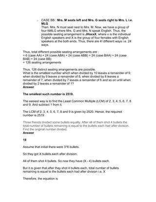 o   CASE BB : Mrs. M seats left and Mrs. G seats right to Mrs. L i.e.
              MLG
              Then, Mrs. N must seat next to Mrs. M. Now, we have a group of
              four NMLG where Mrs. G and Mrs. N speak English. Thus, the
              possible seating arrangement is JHxxxX, where x is the individual
              English speakers and X is the group of four females with English
              speakers at the both ends. Thus, there are 4! different ways i.e. 24
              ways.

Thus, total different possible seating arrangements are :
= 6 (case AA) + 24 (case ABA) + 24 (case ABB) + 24 (case BAA) + 24 (case
BAB) + 24 (case BB)
= 126 seating arrangements

Thus, 126 distinct seating arrangements are poosible.
What is the smallest number which when divided by 10 leaves a remainder of 9,
when divided by 9 leaves a remainder of 8, when divided by 8 leaves a
remainder of 7, when divided by 7 leaves a remainder of 6 and so on until when
divided by 2 leaves a remainder of 1?
Answer

The smallest such number is 2519.

The easiest way is to find the Least Common Multiple (LCM) of 2, 3, 4, 5, 6, 7, 8
and 9. And subtract 1 from it.

The LCM of 2, 3, 4, 5, 6, 7, 8 and 9 is given by 2520. Hence, the required
number is 2519

Three friends divided some bullets equally. After all of them shot 4 bullets the
total number of bullets remaining is equal to the bullets each had after division.
Find the original number divided.
Answer

18

Assume that initial there were 3*X bullets.

So they got X bullets each after division.

All of them shot 4 bullets. So now they have (X - 4) bullets each.

But it is given that,after they shot 4 bullets each, total number of bullets
remaining is equal to the bullets each had after division i.e. X

Therefore, the equation is
 