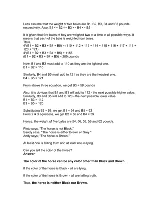 Let's assume that the weight of five bales are B1, B2, B3, B4 and B5 pounds
respectively. Also, B1 <= B2 <= B3 <= B4 <= B5

It is given that five bales of hay are weighed two at a time in all possible ways. It
means that each of the bale is weighted four times.
Thus,
4*(B1 + B2 + B3 + B4 + B5) = (110 + 112 + 113 + 114 + 115 + 116 + 117 + 118 +
120 + 121)
4*(B1 + B2 + B3 + B4 + B5) = 1156
(B1 + B2 + B3 + B4 + B5) = 289 pounds

Now, B1 and B2 must add to 110 as they are the lightest one.
B1 + B2 = 110

Similarly, B4 and B5 must add to 121 as they are the heaviest one.
B4 + B5 = 121

From above three equation, we get B3 = 58 pounds

Also, it is obvious that B1 and B3 will add to 112 - the next possible higher value.
Similarly, B3 and B5 will add to 120 - the next possible lower value.
B1 + B3 = 112
B3 + B5 = 120

Substituting B3 = 58, we get B1 = 54 and B5 = 62
From 2 & 3 equations, we get B2 = 56 and B4 = 59

Hence, the weight of five bales are 54, 56, 58, 59 and 62 pounds.

Pinto says, "The horse is not Black."
Sandy says, "The horse is either Brown or Grey."
Andy says, "The horse is Brown."

At least one is telling truth and at least one is lying.

Can you tell the color of the horse?
Answer

The color of the horse can be any color other than Black and Brown.

If the color of the horse is Black - all are lying.

If the color of the horse is Brown - all are telling truth.

Thus, the horse is neither Black nor Brown.
 