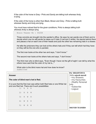 If the color of the horse is Grey - Pinto and Sandy are telling truth whereas Andy
      is lying.

      If the color of the horse is other than Black, Brown and Grey - Pinto is telling truth
      whereas Sandy and Andy are lying.

      You must have noticed that for the given conditions, Pinto is always telling truth
      whereas Andy is always lying
         Brain Teaser No : 00258

         Three convicts are brought into the warden's office. He says he can parole one of them and to
         decide which one he will parole he takes out 5 hats (3 red and 2 white). He stands behind them
         and places a hat on each one of their heads and puts the other two remaining hats in a drawer.

         He tells the prisioners they can look at the others hats and if they can tell which hat they have
         on they will be the one who is paroled.

         The first man looks at the other two and says, "I don't know."

         The second man looks at the others hats and says, "I don't know."

         The third man who is blind says, "Even though I have not the gift of sight I can tell by what the
         others have said that the color of my hat is..."

         What color is the blind mans hat and how does he know?
         Submitted


Answer                                                                       Hello sajeesh murali
                                                                              • my Answers
The color of blind man's hat is Red.                                          • my Favourites
                                                                              • Modify Personal
It is sure that the first man saw either both Red hats or one White hat     Info
and one Red hat. There are 6 such possibilities:                              • Subscribe
              1) R R R                                                        • Logout
            2)    R   R   W

            3)    R   W   R

            4)    W   R   R

            5)    W   R   W
 
