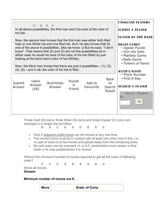 6) W W R
 In all above possibilities, the first man won't be sure of the color of
 his hat.

 Now, the second man knows that the first man saw either both Red
 hats or one White hat and one Red hat. And, he also knows that its
 one of the above 6 possibilities. (like we know ;)) But he says, "I don't     • Jigsaw Puzzle
 know". That means that (2) and (5) are not the possibilities as in            • Join the Dots
 either case he would be sure of the color of his hat (Red) by just            • Marbles Game
 looking at the third man's color of hat (White).                              • Balls Game
                                                                               • Towers of Hanoi
 Now, the blind man knows that there are just 4 possibilities - (1), (3),
 (4), (6) - and in all, the color of his hat is Red.
                                                                               • Think Number
                                                                      Back     • Find A Day
             Users                       Puzzle
Submit                   BrainVista                   Add to           to
            Answer                          A
Answer                    Answer                     Favourite       Search
             (48)                        Friend
                                                                     Result
                                                                                   Brain Teaser
                                                                              No
                                                                                           Go




       Three Gold (G) coins, three Silver (S) coins and three Copper (C) coins are
       arranged in a single row as follow:
                   G     S    C     G     S    C     G    S    C

           •   Only 2 adjacent unlike coins can be moved at any one time.
           •   The moved coins must be in contact with at least one other coin in line. i.e.
               no pair of coins is to be moved and placed away from the remaining ones.
           •   No coin pairs can be reversed i.e. a S-C combination must remain in that
               order in its new positionwhen it is moved.

       What is the minimum number of moves required to get all the coins in following
       order?
                   C    C   C   S     S   S     G     G    G
       Show all moves.
       Answer

       Minimum number of moves are 8.

                    Move                       Order of Coins
 