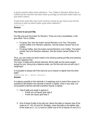 A drinks machine offers three selections - Tea, Coffee or Random (Either tea or
Coffee) but the machine has been wired up wrongly so that each button does not
give what it claims.

If each drink costs 50p, how much minimum money do you have to put into the
machine to work out which button gives which selection?
Submitted
Answer

You have to put just 50p.

Put 50p and push the button for Random. There are only 2 possibilities. It will
give either Tea or Coffee.

   •   If it gives Tea, then the button named Random is for Tea. The button
       named Coffee is for Random selection. And the button named Tea is for
       Coffee.
   •   If it gives Coffee, then the button named Random is for Coffee. The button
       named Tea is for Random selection. And the button named Coffee is for
       Tea.

Thus, you can make out which button is for what by putting just 50p and pressing
Random selection first.
You have 13 balls which all look identical. All the balls are the same weight
except for one. Using only a balance scale, can find the odd one out with only 3
weighings?

Is it possible to always tell if the odd one out is heavier or lighter than the other
balls?
Submitted by : Brett Hurrell
Answer

It is always possible to find odd ball in 3 weighings and in most of the cases it is
possible to tell whether the odd ball is heavier or lighter. Only in one case, it is
not possible to tell the odd ball is whether heavier or lighter.

   1. Take 8 balls and weigh 4 against 4.
         o If both are not equal, goto step 2
         o If both are equal, goto step 3




   2. One of these 8 balls is the odd one. Name the balls on heavier side of the
      scale as H1, H2, H3 and H4. Similarly, name the balls on the lighter side
      of the scale as L1, L2, L3 and L4. Either one of H's is heavier or one of L's
 
