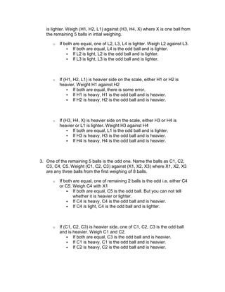 is lighter. Weigh (H1, H2, L1) against (H3, H4, X) where X is one ball from
   the remaining 5 balls in intial weighing.

      o   If both are equal, one of L2, L3, L4 is lighter. Weigh L2 against L3.
                  If both are equal, L4 is the odd ball and is lighter.
                  If L2 is light, L2 is the odd ball and is lighter.
                  If L3 is light, L3 is the odd ball and is lighter.



      o   If (H1, H2, L1) is heavier side on the scale, either H1 or H2 is
          heavier. Weight H1 against H2
                  If both are equal, there is some error.
                  If H1 is heavy, H1 is the odd ball and is heavier.
                  If H2 is heavy, H2 is the odd ball and is heavier.



      o   If (H3, H4, X) is heavier side on the scale, either H3 or H4 is
          heavier or L1 is lighter. Weight H3 against H4
                  If both are equal, L1 is the odd ball and is lighter.
                  If H3 is heavy, H3 is the odd ball and is heavier.
                  If H4 is heavy, H4 is the odd ball and is heavier.



3. One of the remaining 5 balls is the odd one. Name the balls as C1, C2,
   C3, C4, C5. Weight (C1, C2, C3) against (X1, X2, X3) where X1, X2, X3
   are any three balls from the first weighing of 8 balls.

      o   If both are equal, one of remaining 2 balls is the odd i.e. either C4
          or C5. Weigh C4 with X1
                  If both are equal, C5 is the odd ball. But you can not tell
                  whether it is heavier or lighter.
                  If C4 is heavy, C4 is the odd ball and is heavier.
                  If C4 is light, C4 is the odd ball and is lighter.



      o   If (C1, C2, C3) is heavier side, one of C1, C2, C3 is the odd ball
          and is heavier. Weigh C1 and C2.
                  If both are equal, C3 is the odd ball and is heavier.
                  If C1 is heavy, C1 is the odd ball and is heavier.
                  If C2 is heavy, C2 is the odd ball and is heavier.
 