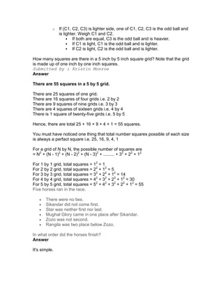 o   If (C1, C2, C3) is lighter side, one of C1, C2, C3 is the odd ball and
               is lighter. Weigh C1 and C2.
                       If both are equal, C3 is the odd ball and is heavier.
                       If C1 is light, C1 is the odd ball and is lighter.
                       If C2 is light, C2 is the odd ball and is lighter.

How many squares are there in a 5 inch by 5 inch square grid? Note that the grid
is made up of one inch by one inch squares.
Submitted by : Kristin Monroe
Answer

There are 55 squares in a 5 by 5 grid.

There are 25 squares of one grid.
There are 16 squares of four grids i.e. 2 by 2
There are 9 squares of nine grids i.e. 3 by 3
There are 4 squares of sixteen grids i.e. 4 by 4
There is 1 square of twenty-five girds i.e. 5 by 5

Hence, there are total 25 + 16 + 9 + 4 + 1 = 55 squares.

You must have noticed one thing that total number squares possible of each size
is always a perfact square i.e. 25, 16, 9, 4, 1

For a grid of N by N, the possible number of squares are
= N2 + (N - 1)2 + (N - 2)2 + (N - 3)2 + ......... + 32 + 22 + 12

For 1 by 1 grid, total squares = 12 = 1
For 2 by 2 grid, total squares = 22 + 12 = 5
For 3 by 3 grid, total squares = 32 + 22 + 12 = 14
For 4 by 4 grid, total squares = 42 + 32 + 22 + 12 = 30
For 5 by 5 grid, total squares = 52 + 42 + 32 + 22 + 12 = 55
Five horses ran in the race.

   •   There were no ties.
   •   Sikandar did not come first.
   •   Star was neither first nor last.
   •   Mughal Glory came in one place after Sikandar.
   •   Zozo was not second.
   •   Rangila was two place below Zozo.

In what order did the horses finish?
Answer

It's simple.
 