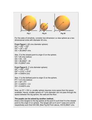 For the sake of simplicity, consider two-dimension i.e view sphere as a two
dimensional circle with diameter 40 cms.

From Figure I, (40 cms diameter sphere)
OC2 = OD2 + CD2
OC2 = 202 + 202
OC = 28.28427 cms

Also, X is the closest point to origin O on the sphere.
CX = 20 cms (radius)
OX = OC - CX
OX = 28.28427 - 20
OX = 8.28427 cms

From Figure II, (7 cms diameter sphere)
OP2 = OQ2 + PQ2
OP2 = (3.5)2 + (3.5)2
OP = 4.94974 cms

Also, Y is the farthest point to origin O on the sphere.
PY = 3.5 cms (radius)
OY = OP + PY
OY = 4.94974 + 3.5
OY = 8.44974 cms

Now, as OY > OX i.e. smaller sphere requires more space than the space
available. Hence, smaller sphere of 7 cms diameter can not pass through the
space between the big sphere, the wall and the floor.

The puzzle can be solved by another method.
Draw a line tangent to the big sphere at the point X such that X is the closest
point to the origin O on sphere. The tanget will cut X and Y axes at A and B
respectively such that OA=OB. [See Fig III] From above, OX=8.28427 cms.
 