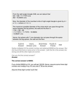 From the right angle triangle OAB, we can deduct that
 OA = OB = 11.71572 cms
 AB = 16.56854 cms

 Now, the diameter of the inscribed circle of right angle triangle is given by d =
 a + b - c where a <= b < c

 The maximum possible diameter of the circle which can pass through the
 space between the big sphere, the wall and the floor is
 = OA + OB - AB
 = 11.71572 + 11.71572 - 16.56854
 = 6.86291 cms

 Hence, the sphere with 7 cms diameter can not pass through the space
 between the big sphere, the wall and the floor.

         Submit         Users           BrainVista      Puzzle A
                                                                      Add
         Answer      Answer (23)         Answer          Friend
Sarika multiplied 414 by certain number and obtained 69958 as the answer. But
she found that there is some error in the answer - both the 9s in the answer are
wrong and all the other digits are correct.

Can you find the correct answer?
Answer

The correct answer is 60858.

If you divide 69958 by 414, you will get 168.98. Hence, assume some three digit
number and multiply it by 414 and use 6**58 as the answer.

Assume three digit number such that
 