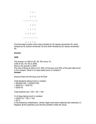 1 4 7

                    4 1 4

           -------------

                    5 8 8

                 1 4 7 0

              5 8 8 0 0

           -------------

              6 0 8 5 8
Find the least number which when divided by 35, leaves remainder 25; when
divided by 45, leaves remainder 35 and when divided by 55, leaves remainder
45.

Answer

3455

The answer is LCM of (35, 45, 55) minus 10.
LCM of (35, 45, 55) is 3465.
Hence, the answer is 3455.
The ratio of Boys to Girls is 6:4. 60% of the boys and 40% of the girls take lunch
in the canteen. What % of class takes lunch in canteen?
Answer

Assume there are 6X boys and 4X Girls

Total Students taking lunch in canteen
= (6X)(60/100) + (4X)(40/100)
= 36(X/10) + 16(X/10)
= 52(X/10)

Total students are = 6X + 4X = 10X

% of class taking lunch in canteen
= ((52X/10) * 100 ) / 10X
= 52 %
In the following multiplication, certain digits have been replaced with asterisks (*).
Replace all the asterisks such that the problem holds the result.
 