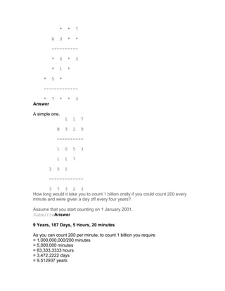 *       *       7

             X       3       *       *

             ----------

             *       0       *       3

             *       1       *

     *       5       *

     -------------

    * 7              *       *       3
Answer

A simple one.
                         1       1       7

                 X       3       1       9

                 ----------

                 1       0       5       3

                 1       1       7

         3       5       1

         -------------

        3 7 3 2 3
How long would it take you to count 1 billion orally if you could count 200 every
minute and were given a day off every four years?

Assume that you start counting on 1 January 2001.
SubmitteAnswer

9 Years, 187 Days, 5 Hours, 20 minutes

As you can count 200 per minute, to count 1 billion you require
= 1,000,000,000/200 minutes
= 5,000,000 minutes
= 83,333.3333 hours
= 3,472.2222 days
= 9.512937 years
 