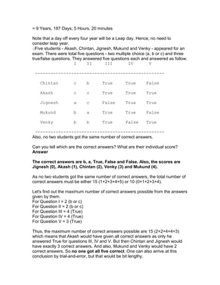 = 9 Years, 187 Days, 5 Hours, 20 minutes

Note that a day off every four year will be a Leap day. Hence, no need to
consider leap year.
dFive students - Akash, Chintan, Jignesh, Mukund and Venky - appeared for an
exam. There were total five questions - two multiple choice (a, b or c) and three
true/false questions. They answered five questions each and answered as follow.
                       I     II         III         IV        V

 --------------------------------------------------

    Chintan          c      b       True        True       False

    Akash            c      c       True        True       True

    Jignesh          a      c       False       True       True

    Mukund           b      a       True        True       False

    Venky            b      b       True        False      True

 --------------------------------------------------
Also, no two students got the same number of correct answers.

Can you tell which are the correct answers? What are their individual score?
Answer

The correct answers are b, a, True, False and False. Also, the scores are
Jignesh (0), Akash (1), Chintan (2), Venky (3) and Mukund (4).

As no two students got the same number of correct answers, the total number of
correct answers must be either 15 (1+2+3+4+5) or 10 (0+1+2+3+4).

Let's find out the maximum number of correct answers possible from the answers
given by them.
For Question I = 2 (b or c)
For Question II = 2 (b or c)
For Question III = 4 (True)
For Question IV = 4 (True)
For Question V = 3 (True)

Thus, the maximum number of correct answers possible are 15 (2+2+4+4+3)
which means that Akash would have given all correct answers as only he
answered True for questions III, IV and V. But then Chintan and Jignesh would
have exactly 3 correct answers. And also, Mukund and Venky would have 2
correct answers. So no one got all five correct. One can also arrive at this
conclusion by trial-and-error, but that would be bit lengthy.
 