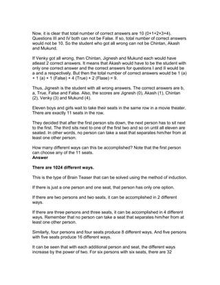 Now, it is clear that total number of correct answers are 10 (0+1+2+3+4).
Questions III and IV both can not be False. If so, total number of correct answers
would not be 10. So the student who got all wrong can not be Chintan, Akash
and Mukund.

If Venky got all wrong, then Chintan, Jignesh and Mukund each would have
atleast 2 correct answers. It means that Akash would have to be the student with
only one correct answer and the correct answers for questions I and II would be
a and a respectively. But then the total number of correct answers would be 1 (a)
+ 1 (a) + 1 (False) + 4 (True) + 2 (Flase) = 9.

Thus, Jignesh is the student with all wrong answers. The correct answers are b,
a, True, False and False. Also, the scores are Jignesh (0), Akash (1), Chintan
(2), Venky (3) and Mukund (4).

Eleven boys and girls wait to take their seats in the same row in a movie theater.
There are exactly 11 seats in the row.

They decided that after the first person sits down, the next person has to sit next
to the first. The third sits next to one of the first two and so on until all eleven are
seated. In other words, no person can take a seat that separates him/her from at
least one other person.

How many different ways can this be accomplished? Note that the first person
can choose any of the 11 seats.
Answer

There are 1024 different ways.

This is the type of Brain Teaser that can be solved using the method of induction.

If there is just a one person and one seat, that person has only one option.

If there are two persons and two seats, it can be accomplished in 2 different
ways.

If there are three persons and three seats, it can be accomplished in 4 different
ways. Remember that no person can take a seat that separates him/her from at
least one other person.

Similarly, four persons and four seats produce 8 different ways. And five persons
with five seats produce 16 different ways.

It can be seen that with each additional person and seat, the different ways
increase by the power of two. For six persons with six seats, there are 32
 