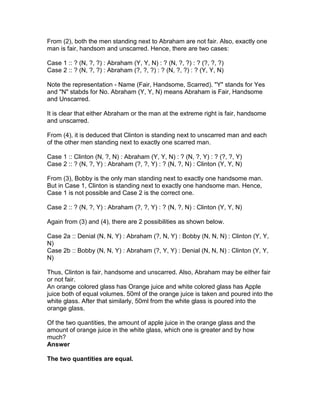From (2), both the men standing next to Abraham are not fair. Also, exactly one
man is fair, handsom and unscarred. Hence, there are two cases:

Case 1 :: ? (N, ?, ?) : Abraham (Y, Y, N) : ? (N, ?, ?) : ? (?, ?, ?)
Case 2 :: ? (N, ?, ?) : Abraham (?, ?, ?) : ? (N, ?, ?) : ? (Y, Y, N)

Note the representation - Name (Fair, Handsome, Scarred). "Y" stands for Yes
and "N" stabds for No. Abraham (Y, Y, N) means Abraham is Fair, Handsome
and Unscarred.

It is clear that either Abraham or the man at the extreme right is fair, handsome
and unscarred.

From (4), it is deduced that Clinton is standing next to unscarred man and each
of the other men standing next to exactly one scarred man.

Case 1 :: Clinton (N, ?, N) : Abraham (Y, Y, N) : ? (N, ?, Y) : ? (?, ?, Y)
Case 2 :: ? (N, ?, Y) : Abraham (?, ?, Y) : ? (N, ?, N) : Clinton (Y, Y, N)

From (3), Bobby is the only man standing next to exactly one handsome man.
But in Case 1, Clinton is standing next to exactly one handsome man. Hence,
Case 1 is not possible and Case 2 is the correct one.

Case 2 :: ? (N, ?, Y) : Abraham (?, ?, Y) : ? (N, ?, N) : Clinton (Y, Y, N)

Again from (3) and (4), there are 2 possibilities as shown below.

Case 2a :: Denial (N, N, Y) : Abraham (?, N, Y) : Bobby (N, N, N) : Clinton (Y, Y,
N)
Case 2b :: Bobby (N, N, Y) : Abraham (?, Y, Y) : Denial (N, N, N) : Clinton (Y, Y,
N)

Thus, Clinton is fair, handsome and unscarred. Also, Abraham may be either fair
or not fair.
An orange colored glass has Orange juice and white colored glass has Apple
juice both of equal volumes. 50ml of the orange juice is taken and poured into the
white glass. After that similarly, 50ml from the white glass is poured into the
orange glass.

Of the two quantities, the amount of apple juice in the orange glass and the
amount of orange juice in the white glass, which one is greater and by how
much?
Answer

The two quantities are equal.
 