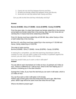 2. Candy did not visit Edy between Bunnie and Dina.
      3. At least one female visited Edy between Annie and Bunnie.
      4. Annie did not visit Edy before both Candy and Dina.

   Can you tell at what time did they individually visit Edy?


Answer

Bunnie (9:00AM) - Dina (11:00AM) - Annie (8:00PM) - Candy (10:00PM)

From the given data, it is clear that at least one female visited Edy in the morning
and at least one female visited Edy in the evening. Also, from (4), Annie did not
visit Edy first. It means that Annie visited Edy at 8:00 PM

From (3), Bunnie must have visited Edy at 9:00 AM. Also, either Candy or Dina
or both visited Edy in the morning.

But from (2), only Dina must have visited Edy in the morning at 11:00 AM and
hence, Candy visited Edy at 10:00 PM.

The order of visits must be:
Bunnie (9:00AM) - Dina (11:00AM) - Annie (8:00PM) - Candy (10:00PM)

In training for a competition, you find that swimming downstream (with the
current) in a river, you can swim 2 miles in 40 minutes, & upstream (against the
current), you can swim 2 miles in 60 minutes.

How long would it take you to swim a mile in still water?
Answer

You are able to swim downstream at 3 miles an hour, & upstream at 2 miles an
hour. There is a difference of 1 mile an hour, which is the river helping you in 1
direction, & slowing you in the other direction.

Average the 2 rates, & you have the rate that you can swim in still water, which is
2.5 miles an hour.

You can thus swim a mile in still water in 24 minutes.
Father's age is three years more than three times the son's age. After three
years, father's age will be ten years more than twice the son's age.

What is the father's present age?
 