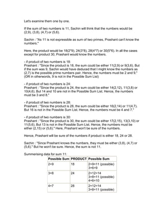 Let's examine them one by one.

If the sum of two numbers is 11, Sachin will think that the numbers would be
(2,9), (3,8), (4,7) or (5,6).

Sachin : "As 11 is not expressible as sum of two primes, Prashant can't know the
numbers."

Here, the product would be 18(2*9), 24(3*8), 28(4*7) or 30(5*6). In all the cases
except for product 30, Prashant would know the numbers.

- if product of two numbers is 18:
Prashant : "Since the product is 18, the sum could be either 11(2,9) or 9(3,6). But
if the sum was 9, Sachin would have deduced that I might know the numbers as
(2,7) is the possible prime numbers pair. Hence, the numbers must be 2 and 9."
(OR in otherwords, 9 is not in the Possible Sum List)

- if product of two numbers is 24:
Prashant : "Since the product is 24, the sum could be either 14(2,12), 11(3,8) or
10(4,6). But 14 and 10 are not in the Possible Sum List. Hence, the numbers
must be 3 and 8."

- if product of two numbers is 28:
Prashant : "Since the product is 28, the sum could be either 16(2,14) or 11(4,7).
But 16 is not in the Possible Sum List. Hence, the numbers must be 4 and 7."

- if product of two numbers is 30:
Prashant : "Since the product is 30, the sum could be either 17(2,15), 13(3,10) or
11(5,6). But 13 is not in the Possible Sum List. Hence, the numbers must be
either (2,15) or (5,6)." Here, Prashant won't be sure of the numbers.

Hence, Prashant will be sure of the numbers if product is either 18, 24 or 28.

Sachin : "Since Prashant knows the numbers, they must be either (3,8), (4,7) or
(5,6)." But he won't be sure. Hence, the sum is not 11.

Summerising data for sum 11:
               Possible Sum PRODUCT Possible Sum
                 2+9             18           2+9=11 (possible)
                                              3+6=9
                 3+8             24           2+12=14
                                              3+8=11 (possible)
                                              4+6=10
                 4+7             28           2+12=14
                                              3+8=11 (possible)
 