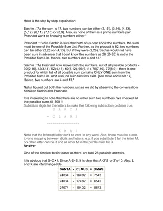 Here is the step by step explaination:

Sachin : "As the sum is 17, two numbers can be either (2,15), (3,14), (4,13),
(5,12), (6,11), (7,10) or (8,9). Also, as none of them is a prime numbers pair,
Prashant won't be knowing numbers either."

Prashant : "Since Sachin is sure that both of us don't know the numbers, the sum
must be one of the Possible Sum List. Further, as the product is 52, two numbers
can be either (2,26) or (4,13). But if they were (2,26), Sachin would not have
been sure in advance that I don't know the numbers as 28 (2+26) is not in the
Possible Sum List. Hence, two numbers are 4 and 13."

Sachin : "As Prashant now knows both the numbers, out of all possible products -
30(2,15), 42(3,14), 52(4,13), 60(5,12), 66(6,11), 70(7,10), 72(8,9) - there is one
product for which list of all possible sum contains ONLY ONE sum from the
Possible Sum List. And also, no such two lists exist. [see table above for 17]
Hence, two numbers are 4 and 13."

Nakul figured out both the numbers just as we did by observing the conversation
between Sachin and Prashant.

It is interesting to note that there are no other such two numbers. We checked all
the possible sums till 500 !!!
Substitute digits for the letters to make the following subtraction problem true.
                       S A N T A

                 -   C   L   A    U    S

                 -----------------

                          X M A S
Note that the leftmost letter can't be zero in any word. Also, there must be a one-
to-one mapping between digits and letters. e.g. if you substitute 3 for the letter M,
no other letter can be 3 and all other M in the puzzle must be 3.
Answer

One of the simplest brain teaser as there are total 26 possible answers.

It is obvious that S=C+1. Since A-S=S, it is clear that A=2*S or 2*s-10. Also, L
and X are interchangeable.
                          SANTA - CLAUS = XMAS
                          24034       - 16492   = 7542
                          24034       - 17492   = 6542
                          24074       - 15432   = 8642
 