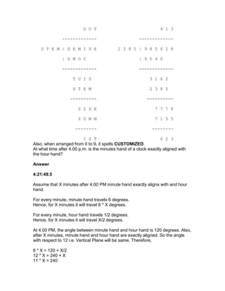 O U T                                   4 1 3

               -------------                           -------------

    S T E M | D E M I S E                   2 3 8 5 | 9 8 5 6 2 8

               | D M O C                               | 9 5 4 0

               -------------                           -------------

                     T U I S                                3 1 6 2

                     S T E M                                2 3 8 5

                    ----------                             ----------

                       Z Z Z E                                 7 7 7 8

                       Z U M M                                 7 1 5 5

                      --------                                --------

                          I S T                                   6 2 3
Also, when arranged from 0 to 9, it spells CUSTOMIZED.
At what time after 4.00 p.m. is the minutes hand of a clock exactly aligned with
the hour hand?

Answer

4:21:49.5

Assume that X minutes after 4.00 PM minute hand exactly aligns with and hour
hand.

For every minute, minute hand travels 6 degrees.
Hence, for X minutes it will travel 6 * X degrees.

For every minute, hour hand travels 1/2 degrees.
Hence, for X minutes it will travel X/2 degrees.

At 4.00 PM, the angle between minute hand and hour hand is 120 degrees. Also,
after X minutes, minute hand and hour hand are exactly aligned. So the angle
with respect to 12 i.e. Vertical Plane will be same. Therefore,

6 * X = 120 + X/2
12 * X = 240 + X
11 * X = 240
 