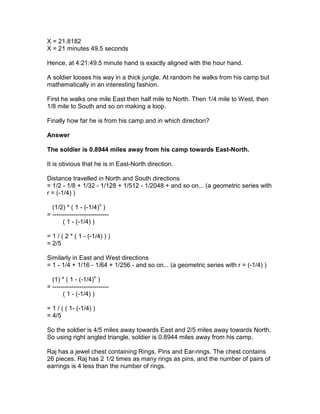 X = 21.8182
X = 21 minutes 49.5 seconds

Hence, at 4:21:49.5 minute hand is exactly aligned with the hour hand.

A soldier looses his way in a thick jungle. At random he walks from his camp but
mathematically in an interesting fashion.

First he walks one mile East then half mile to North. Then 1/4 mile to West, then
1/8 mile to South and so on making a loop.

Finally how far he is from his camp and in which direction?

Answer

The soldier is 0.8944 miles away from his camp towards East-North.

It is obvious that he is in East-North direction.

Distance travelled in North and South directions
= 1/2 - 1/8 + 1/32 - 1/128 + 1/512 - 1/2048 + and so on... (a geometric series with
r = (-1/4) )

  (1/2) * ( 1 - (-1/4)n )
= ---------------------------
       ( 1 - (-1/4) )

= 1 / ( 2 * ( 1 - (-1/4) ) )
= 2/5

Similarly in East and West directions
= 1 - 1/4 + 1/16 - 1/64 + 1/256 - and so on... (a geometric series with r = (-1/4) )

  (1) * ( 1 - (-1/4)n )
= ---------------------------
       ( 1 - (-1/4) )

= 1 / ( ( 1- (-1/4) )
= 4/5

So the soldier is 4/5 miles away towards East and 2/5 miles away towards North.
So using right angled triangle, soldier is 0.8944 miles away from his camp.

Raj has a jewel chest containing Rings, Pins and Ear-rings. The chest contains
26 pieces. Raj has 2 1/2 times as many rings as pins, and the number of pairs of
earrings is 4 less than the number of rings.
 