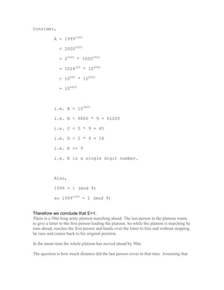 Consider,

            A = 19991999

               < 20002000

               = 22000 * 10002000

               = 1024200 * 106000

               < 10800 * 106000

               = 106800



            i.e. A < 106800

            i.e. B < 6800 * 9 = 61200

            i.e. C < 5 * 9 = 45

            i.e. D < 2 * 9 = 18

            i.e. E <= 9

            i.e. E is a single digit number.



            Also,

            1999 = 1 (mod 9)

            so 19991999 = 1 (mod 9)


Therefore we conclude that E=1.
There is a 50m long army platoon marching ahead. The last person in the platoon wants
to give a letter to the first person leading the platoon. So while the platoon is marching he
runs ahead, reaches the first person and hands over the letter to him and without stopping
he runs and comes back to his original position.

In the mean time the whole platoon has moved ahead by 50m.

The question is how much distance did the last person cover in that time. Assuming that
 