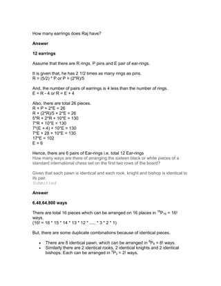 How many earrings does Raj have?

Answer

12 earrings

Assume that there are R rings, P pins and E pair of ear-rings.

It is given that, he has 2 1/2 times as many rings as pins.
R = (5/2) * P or P = (2*R)/5

And, the number of pairs of earrings is 4 less than the number of rings.
E = R - 4 or R = E + 4

Also, there are total 26 pieces.
R + P + 2*E = 26
R + (2*R)/5 + 2*E = 26
5*R + 2*R + 10*E = 130
7*R + 10*E = 130
7*(E + 4) + 10*E = 130
7*E + 28 + 10*E = 130
17*E = 102
E=6

Hence, there are 6 pairs of Ear-rings i.e. total 12 Ear-rings
How many ways are there of arranging the sixteen black or white pieces of a
standard international chess set on the first two rows of the board?

Given that each pawn is identical and each rook, knight and bishop is identical to
its pair.
Submitted

Answer

6,48,64,800 ways

There are total 16 pieces which can be arranged on 16 places in 16P16 = 16!
ways.
(16! = 16 * 15 * 14 * 13 * 12 * ..... * 3 * 2 * 1)

But, there are some duplicate combinations because of identical pieces.

   •   There are 8 identical pawn, which can be arranged in 8P8 = 8! ways.
   •   Similarly there are 2 identical rooks, 2 identical knights and 2 identical
       bishops. Each can be arranged in 2P2 = 2! ways.
 