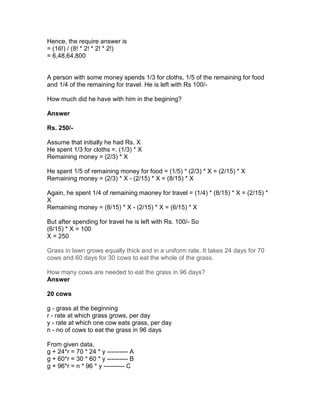 Hence, the require answer is
= (16!) / (8! * 2! * 2! * 2!)
= 6,48,64,800


A person with some money spends 1/3 for cloths, 1/5 of the remaining for food
and 1/4 of the remaining for travel. He is left with Rs 100/-

How much did he have with him in the begining?

Answer

Rs. 250/-

Assume that initially he had Rs. X
He spent 1/3 for cloths =. (1/3) * X
Remaining money = (2/3) * X

He spent 1/5 of remaining money for food = (1/5) * (2/3) * X = (2/15) * X
Remaining money = (2/3) * X - (2/15) * X = (8/15) * X

Again, he spent 1/4 of remaining maoney for travel = (1/4) * (8/15) * X = (2/15) *
X
Remaining money = (8/15) * X - (2/15) * X = (6/15) * X

But after spending for travel he is left with Rs. 100/- So
(6/15) * X = 100
X = 250

Grass in lawn grows equally thick and in a uniform rate. It takes 24 days for 70
cows and 60 days for 30 cows to eat the whole of the grass.

How many cows are needed to eat the grass in 96 days?
Answer

20 cows

g - grass at the beginning
r - rate at which grass grows, per day
y - rate at which one cow eats grass, per day
n - no of cows to eat the grass in 96 days

From given data,
g + 24*r = 70 * 24 * y ---------- A
g + 60*r = 30 * 60 * y ---------- B
g + 96*r = n * 96 * y ---------- C
 